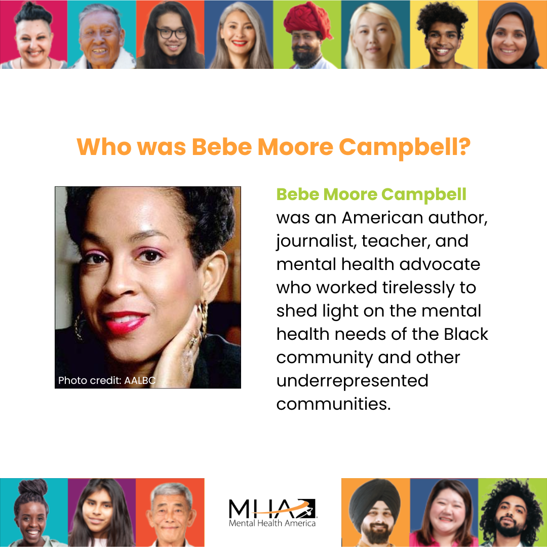 Who was Bebe Moore Campbell? Bebe Moore Campbell was an American author, journalist, teacher, and mental health advocate who worked tirelessly to shed light on the mental health needs of the Black community and other underrepresented communities.