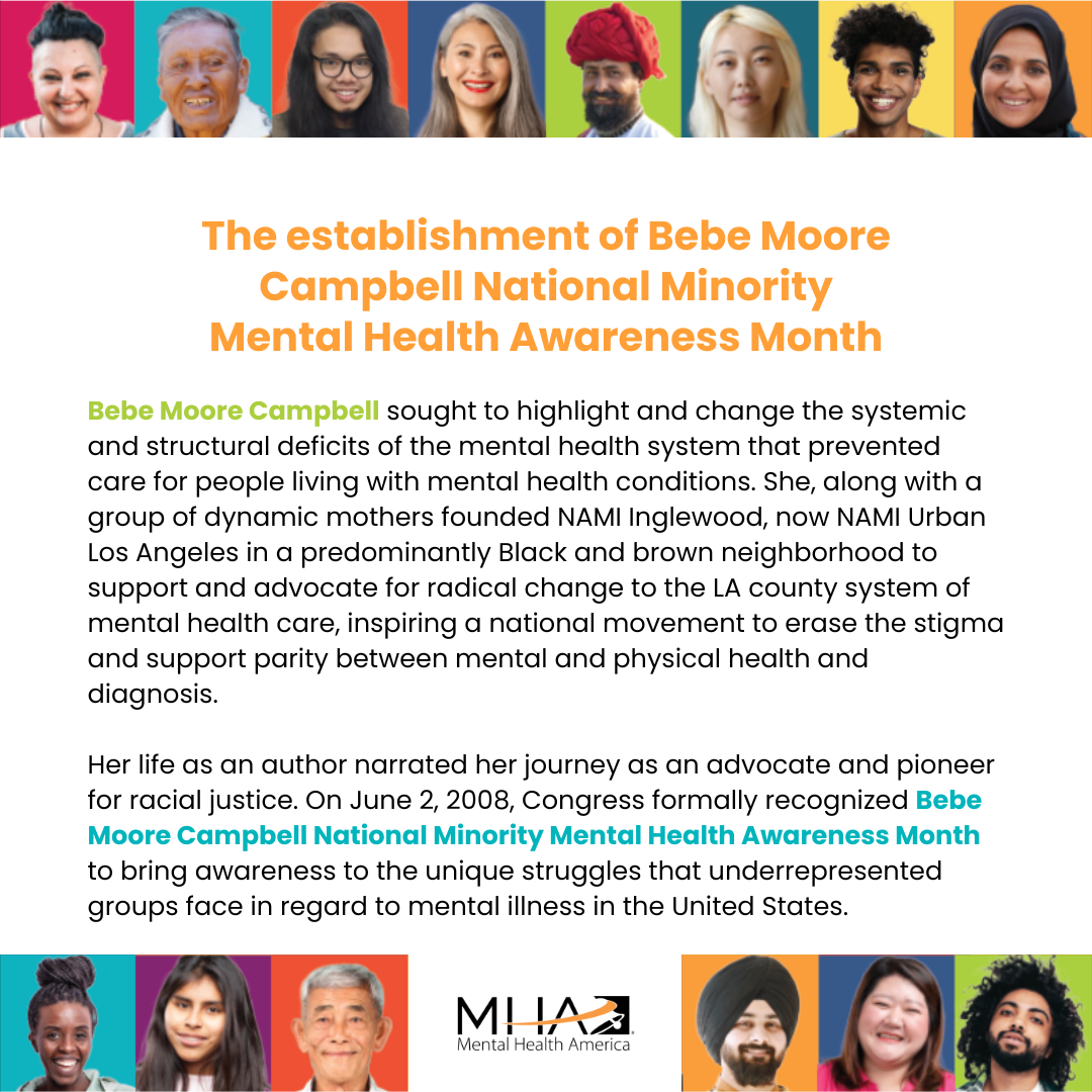 The establishment of Bebe Moore Campbell National Minority Mental Health Awareness Month - Bebe Moore Campbell sought to highlight and change the systemic and structural deficits of the mental health system that prevented care for people living with mental health conditions. She, along with a group of dynamic mothers founded NAMI Inglewood, now NAMI Urban Los Angeles in a predominantly Black and brown neighborhood to support and advocate for radical change to the LA county system of mental health care.