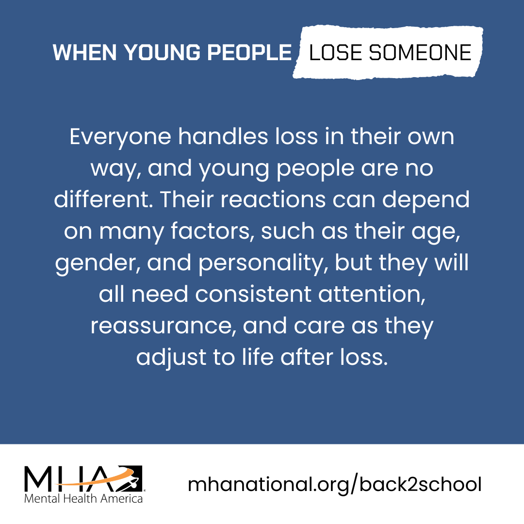 Everyone handles loss in their own way, and young people are no different. Their reactions can depend on many factors, such as their age, gender, and personality, but they will all need consistent attention, reassurance, and care as they adjust to life after loss.