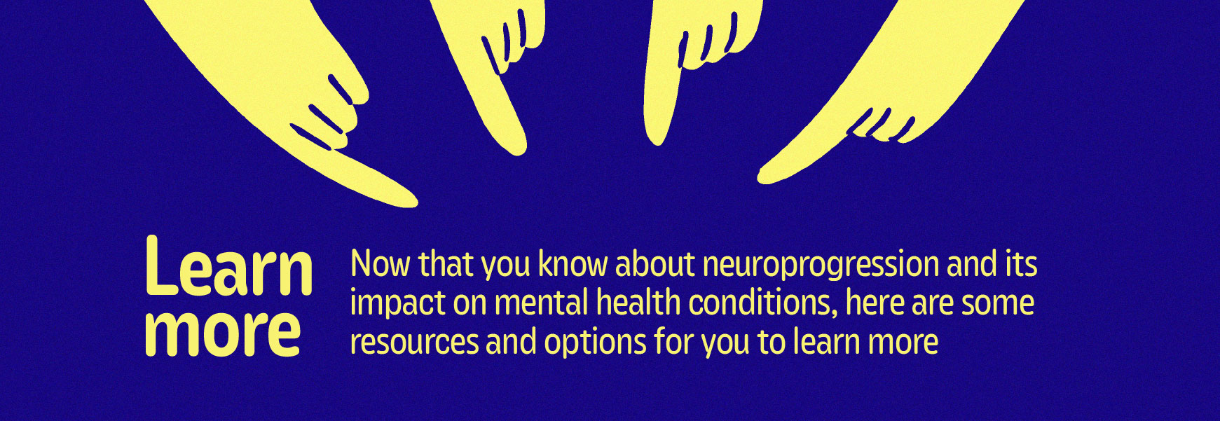 More information | Now that you know about neuroprogression and its impact on mental health conditions, here are some resources and options for you to learn more.