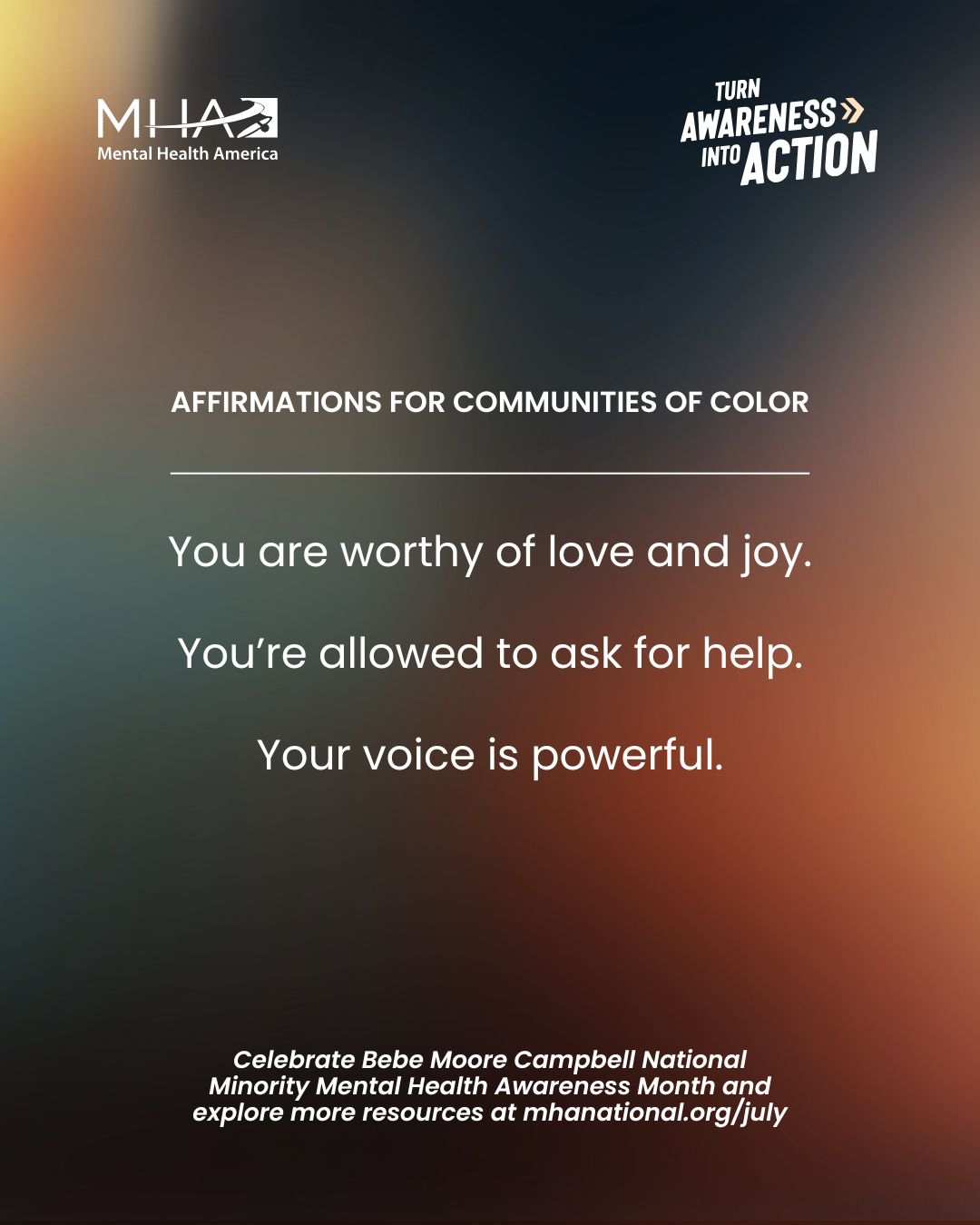 Affirmations for communities of color | You are worthy of love and joy. You're allowed to ask for help. Your voice is powerful. | Celebrate Bebe Moore Campbell National Minority Mental Health Awareness Month and explore more resources at mhanational.org/july