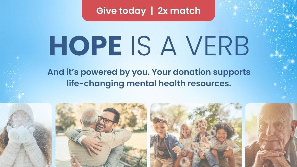 Give today | 2x match HOPE is a verb And it's powered by you. Your donation supports life-changing mental health resources.